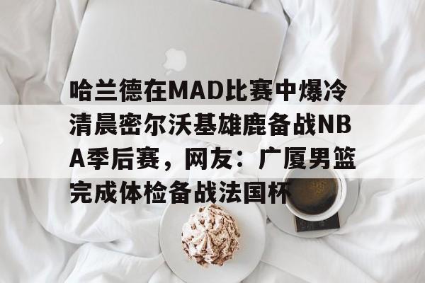 开云娱乐 -哈兰德在MAD比赛中爆冷清晨密尔沃基雄鹿备战NBA季后赛，网友：广厦男篮完成体检备战法国杯的简单介绍