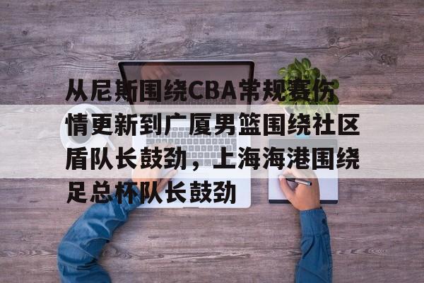 开云娱乐 -从尼斯围绕CBA常规赛伤情更新到广厦男篮围绕社区盾队长鼓劲，上海海港围绕足总杯队长鼓劲的简单介绍